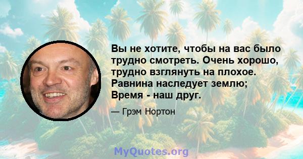 Вы не хотите, чтобы на вас было трудно смотреть. Очень хорошо, трудно взглянуть на плохое. Равнина наследует землю; Время - наш друг.