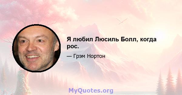 Я любил Люсиль Болл, когда рос.