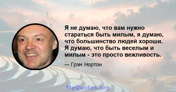 Я не думаю, что вам нужно стараться быть милым, я думаю, что большинство людей хороши. Я думаю, что быть веселым и милым - это просто вежливость.