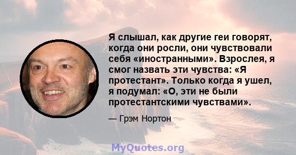 Я слышал, как другие геи говорят, когда они росли, они чувствовали себя «иностранными». Взрослея, я смог назвать эти чувства: «Я протестант». Только когда я ушел, я подумал: «О, эти не были протестантскими чувствами».