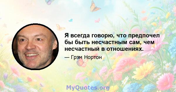 Я всегда говорю, что предпочел бы быть несчастным сам, чем несчастный в отношениях.