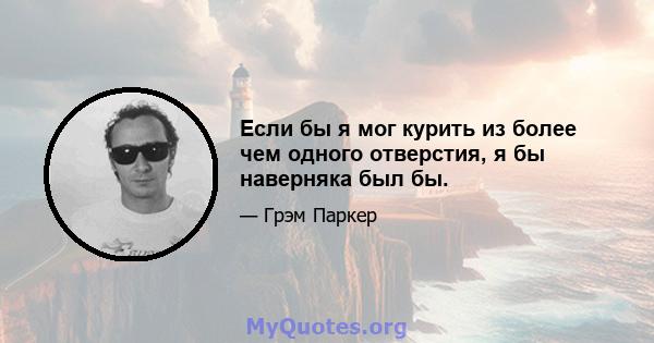 Если бы я мог курить из более чем одного отверстия, я бы наверняка был бы.