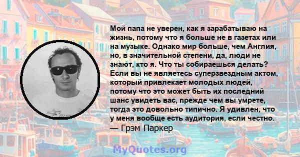 Мой папа не уверен, как я зарабатываю на жизнь, потому что я больше не в газетах или на музыке. Однако мир больше, чем Англия, но, в значительной степени, да, люди не знают, кто я. Что ты собираешься делать? Если вы не