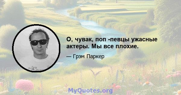 О, чувак, поп -певцы ужасные актеры. Мы все плохие.