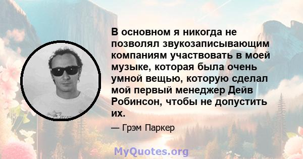 В основном я никогда не позволял звукозаписывающим компаниям участвовать в моей музыке, которая была очень умной вещью, которую сделал мой первый менеджер Дейв Робинсон, чтобы не допустить их.