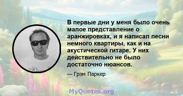 В первые дни у меня было очень малое представление о аранжировках, и я написал песни немного квартиры, как и на акустической гитаре. У них действительно не было достаточно нюансов.