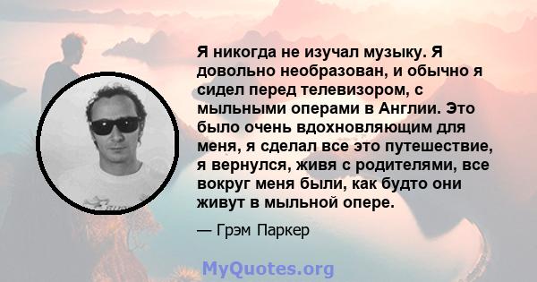 Я никогда не изучал музыку. Я довольно необразован, и обычно я сидел перед телевизором, с мыльными операми в Англии. Это было очень вдохновляющим для меня, я сделал все это путешествие, я вернулся, живя с родителями,