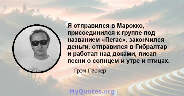 Я отправился в Марокко, присоединился к группе под названием «Пегас», закончился деньги, отправился в Гибралтар и работал над доками, писал песни о солнцем и утре и птицах.