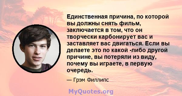 Единственная причина, по которой вы должны снять фильм, заключается в том, что он творчески карбонирует вас и заставляет вас двигаться. Если вы делаете это по какой -либо другой причине, вы потеряли из виду, почему вы