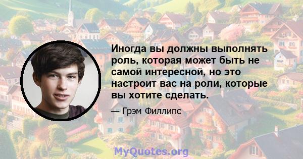 Иногда вы должны выполнять роль, которая может быть не самой интересной, но это настроит вас на роли, которые вы хотите сделать.