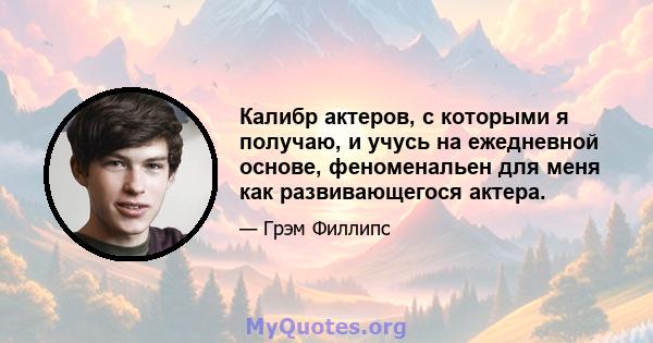 Калибр актеров, с которыми я получаю, и учусь на ежедневной основе, феноменальен для меня как развивающегося актера.