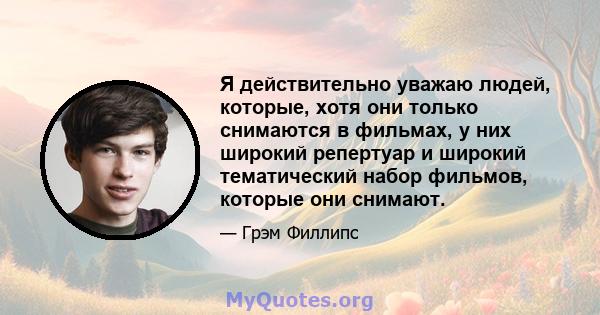 Я действительно уважаю людей, которые, хотя они только снимаются в фильмах, у них широкий репертуар и широкий тематический набор фильмов, которые они снимают.