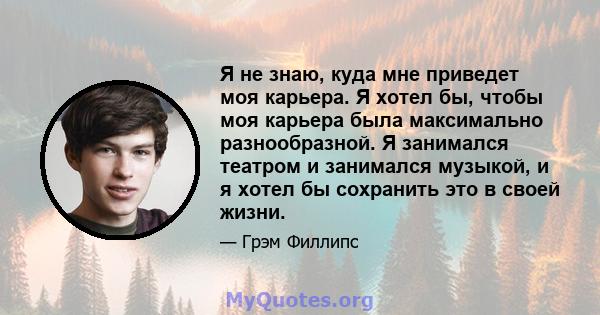 Я не знаю, куда мне приведет моя карьера. Я хотел бы, чтобы моя карьера была максимально разнообразной. Я занимался театром и занимался музыкой, и я хотел бы сохранить это в своей жизни.