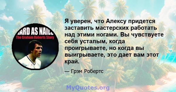 Я уверен, что Алексу придется заставить мастерских работать над этими ногами. Вы чувствуете себя усталым, когда проигрываете, но когда вы выигрываете, это дает вам этот край.