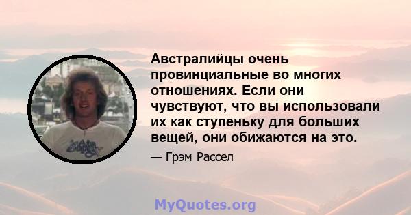 Австралийцы очень провинциальные во многих отношениях. Если они чувствуют, что вы использовали их как ступеньку для больших вещей, они обижаются на это.