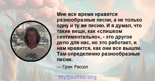 Мне все время нравятся разнообразные песни, а не только одну и ту же песню. И я думал, что такие вещи, как «слишком сентиментально», - это другое дело для нас, но это работает, и нам нравится, как они все вышли. Там