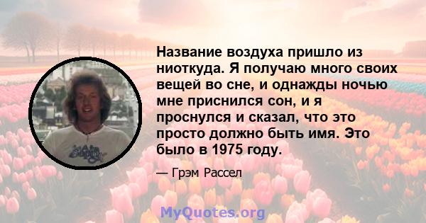 Название воздуха пришло из ниоткуда. Я получаю много своих вещей во сне, и однажды ночью мне приснился сон, и я проснулся и сказал, что это просто должно быть имя. Это было в 1975 году.