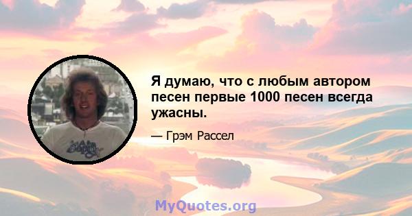 Я думаю, что с любым автором песен первые 1000 песен всегда ужасны.