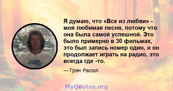 Я думаю, что «Все из любви» - моя любимая песня, потому что она была самой успешной. Это было примерно в 30 фильмах, это был запись номер один, и он продолжает играть на радио, это всегда где -то.