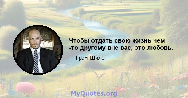 Чтобы отдать свою жизнь чем -то другому вне вас, это любовь.