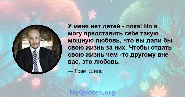 У меня нет детей - пока! Но я могу представить себе такую ​​мощную любовь, что вы дали бы свою жизнь за них. Чтобы отдать свою жизнь чем -то другому вне вас, это любовь.