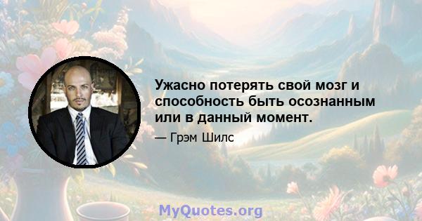 Ужасно потерять свой мозг и способность быть осознанным или в данный момент.