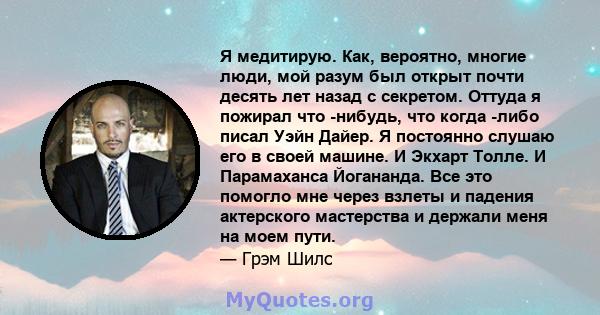 Я медитирую. Как, вероятно, многие люди, мой разум был открыт почти десять лет назад с секретом. Оттуда я пожирал что -нибудь, что когда -либо писал Уэйн Дайер. Я постоянно слушаю его в своей машине. И Экхарт Толле. И