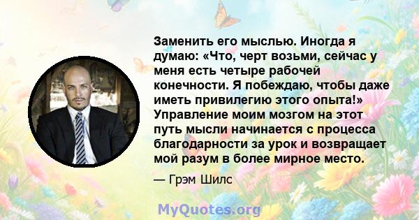 Заменить его мыслью. Иногда я думаю: «Что, черт возьми, сейчас у меня есть четыре рабочей конечности. Я побеждаю, чтобы даже иметь привилегию этого опыта!» Управление моим мозгом на этот путь мысли начинается с процесса 