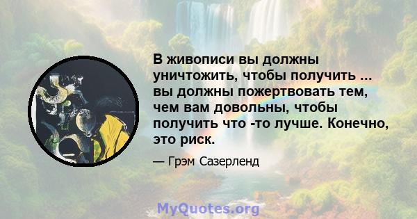 В живописи вы должны уничтожить, чтобы получить ... вы должны пожертвовать тем, чем вам довольны, чтобы получить что -то лучше. Конечно, это риск.