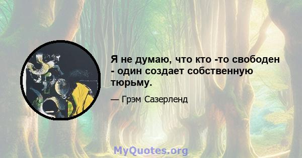 Я не думаю, что кто -то свободен - один создает собственную тюрьму.