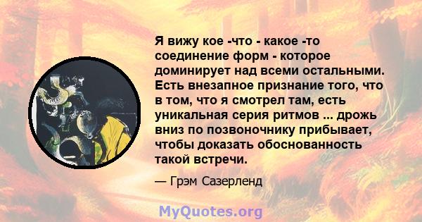 Я вижу кое -что - какое -то соединение форм - которое доминирует над всеми остальными. Есть внезапное признание того, что в том, что я смотрел там, есть уникальная серия ритмов ... дрожь вниз по позвоночнику прибывает,