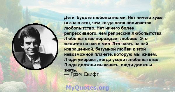 Дети, будьте любопытными. Нет ничего хуже (я знаю это), чем когда останавливается любопытство. Нет ничего более репрессивного, чем репрессия любопытства. Любопытство порождает любовь. Это женится на нас в мир. Это часть 