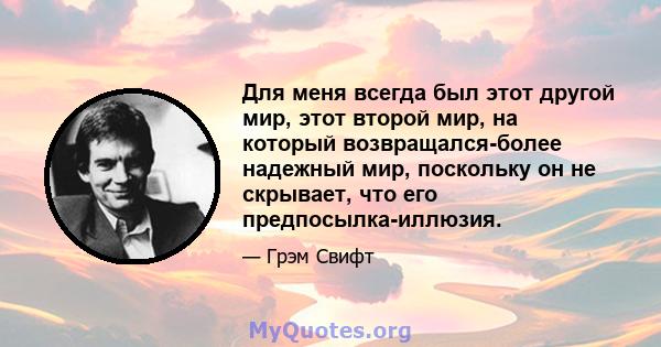 Для меня всегда был этот другой мир, этот второй мир, на который возвращался-более надежный мир, поскольку он не скрывает, что его предпосылка-иллюзия.