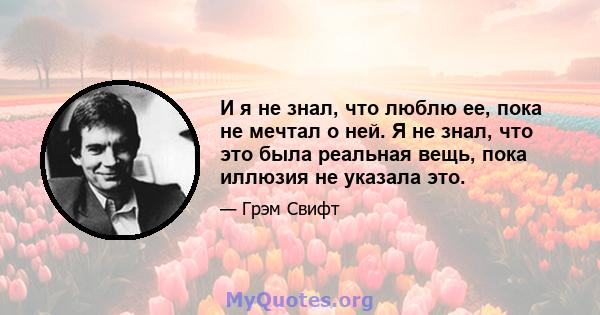 И я не знал, что люблю ее, пока не мечтал о ней. Я не знал, что это была реальная вещь, пока иллюзия не указала это.