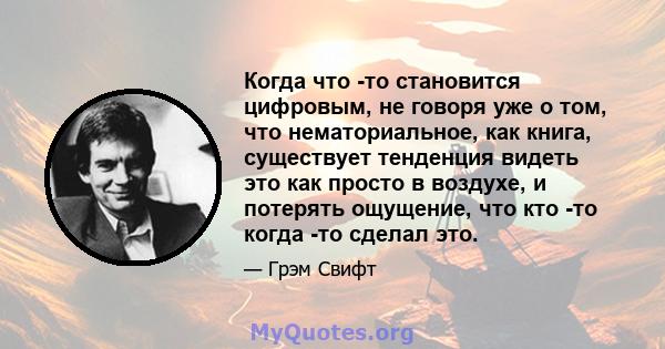 Когда что -то становится цифровым, не говоря уже о том, что нематориальное, как книга, существует тенденция видеть это как просто в воздухе, и потерять ощущение, что кто -то когда -то сделал это.