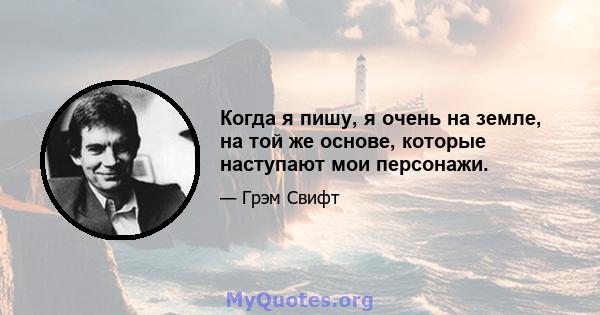 Когда я пишу, я очень на земле, на той же основе, которые наступают мои персонажи.