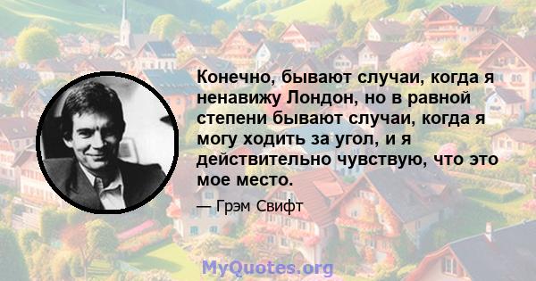 Конечно, бывают случаи, когда я ненавижу Лондон, но в равной степени бывают случаи, когда я могу ходить за угол, и я действительно чувствую, что это мое место.