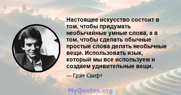 Настоящее искусство состоит в том, чтобы придумать необычайные умные слова, а в том, чтобы сделать обычные простые слова делать необычные вещи. Использовать язык, который мы все используем и создаем удивительные вещи.