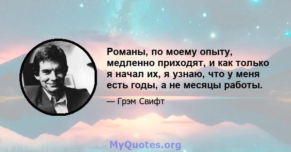 Романы, по моему опыту, медленно приходят, и как только я начал их, я узнаю, что у меня есть годы, а не месяцы работы.