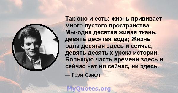 Так оно и есть: жизнь прививает много пустого пространства. Мы-одна десятая живая ткань, девять десятая вода; Жизнь одна десятая здесь и сейчас, девять десятых урока истории. Большую часть времени здесь и сейчас нет ни