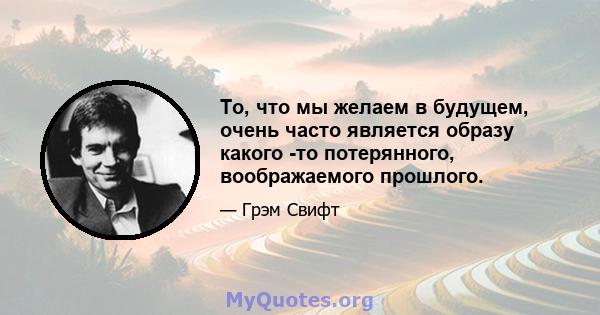 То, что мы желаем в будущем, очень часто является образу какого -то потерянного, воображаемого прошлого.