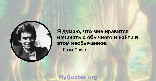 Я думаю, что мне нравится начинать с обычного и найти в этом необычайное.