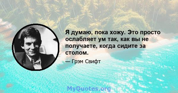 Я думаю, пока хожу. Это просто ослабляет ум так, как вы не получаете, когда сидите за столом.