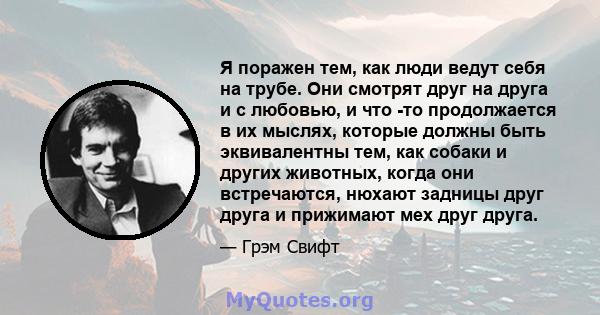 Я поражен тем, как люди ведут себя на трубе. Они смотрят друг на друга и с любовью, и что -то продолжается в их мыслях, которые должны быть эквивалентны тем, как собаки и других животных, когда они встречаются, нюхают