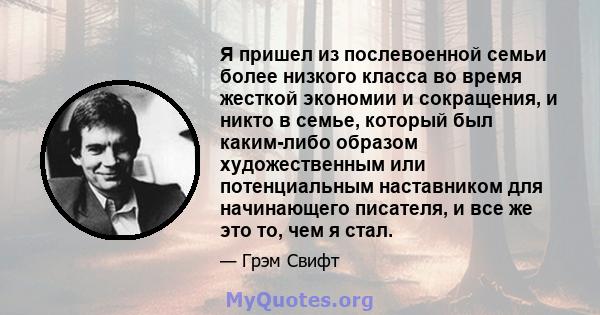 Я пришел из послевоенной семьи более низкого класса во время жесткой экономии и сокращения, и никто в семье, который был каким-либо образом художественным или потенциальным наставником для начинающего писателя, и все же 