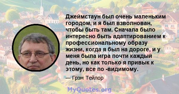 Джеймстаун был очень маленьким городом, и я был взволнован, чтобы быть там. Сначала было интересно быть адаптированием к профессиональному образу жизни, когда я был на дороге, и у меня была игра почти каждый день, но