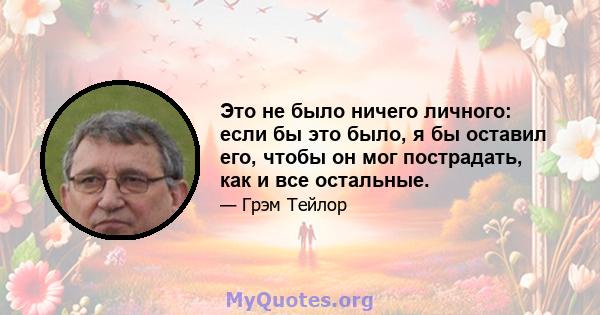 Это не было ничего личного: если бы это было, я бы оставил его, чтобы он мог пострадать, как и все остальные.