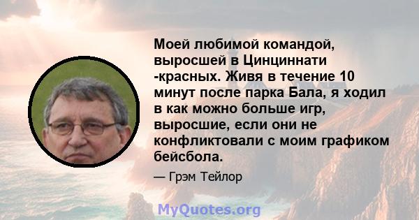 Моей любимой командой, выросшей в Цинциннати -красных. Живя в течение 10 минут после парка Бала, я ходил в как можно больше игр, выросшие, если они не конфликтовали с моим графиком бейсбола.