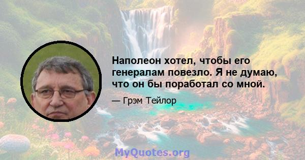 Наполеон хотел, чтобы его генералам повезло. Я не думаю, что он бы поработал со мной.