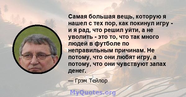 Самая большая вещь, которую я нашел с тех пор, как покинул игру - и я рад, что решил уйти, а не уволить - это то, что так много людей в футболе по неправильным причинам. Не потому, что они любят игру, а потому, что они